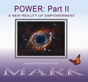 The focus in POWER Part II will be:
 
Not only are we standing up to hold more of the power that is our cosmic right, but by so doing we are creating a new reality of empowerment. From our multidimensional perspective, what was impossible before is magically occurring. If you are ready to really know what you only thought you knew, then join Mark, channeled by Jonette, as your cosmic travel guide, training you to experience Quantum Consciousness. 